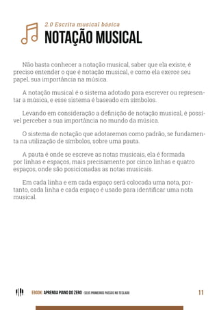 EBOOK: APRENDA PIANO DO ZERO - SEUS PRIMEIROS PASSOS NO TECLADO 11
2.0 Escrita musical básica
NOTAÇÃO MUSICAL
Não basta conhecer a notação musical, saber que ela existe, é
preciso entender o que é notação musical, e como ela exerce seu
papel, sua importância na música.
A notação musical é o sistema adotado para escrever ou represen-
tar a música, e esse sistema é baseado em símbolos.
Levando em consideração a definição de notação musical, é possí-
vel perceber a sua importância no mundo da música.
O sistema de notação que adotaremos como padrão, se fundamen-
ta na utilização de símbolos, sobre uma pauta.
A pauta é onde se escreve as notas musicais, ela é formada
por linhas e espaços, mais precisamente por cinco linhas e quatro
espaços, onde são posicionadas as notas musicais.
Em cada linha e em cada espaço será colocada uma nota, por-
tanto, cada linha e cada espaço é usado para identificar uma nota
musical.
 