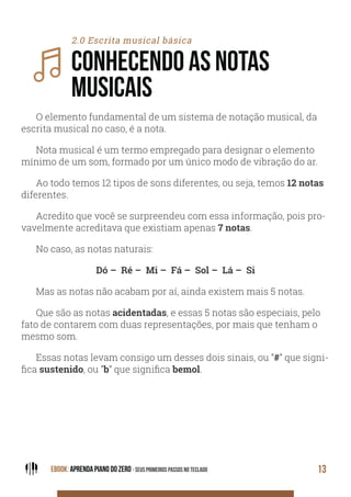 EBOOK: APRENDA PIANO DO ZERO - SEUS PRIMEIROS PASSOS NO TECLADO 13
2.0 Escrita musical básica
CONHECENDO AS NOTAS
MUSICAIS
O elemento fundamental de um sistema de notação musical, da
escrita musical no caso, é a nota.
Nota musical é um termo empregado para designar o elemento
mínimo de um som, formado por um único modo de vibração do ar.
Ao todo temos 12 tipos de sons diferentes, ou seja, temos 12 notas
diferentes.
Acredito que você se surpreendeu com essa informação, pois pro-
vavelmente acreditava que existiam apenas 7 notas.
No caso, as notas naturais:
Dó – Ré – Mi – Fá – Sol – Lá – Si
Mas as notas não acabam por aí, ainda existem mais 5 notas.
Que são as notas acidentadas, e essas 5 notas são especiais, pelo
fato de contarem com duas representações, por mais que tenham o
mesmo som.
Essas notas levam consigo um desses dois sinais, ou “#” que signi-
fica sustenido, ou “b” que significa bemol.
 