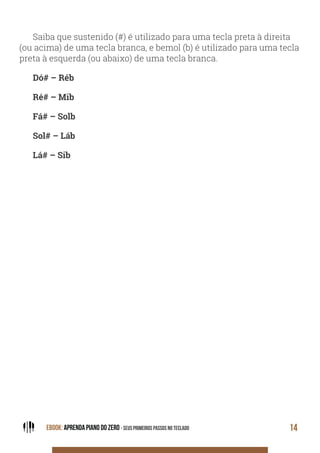 EBOOK: APRENDA PIANO DO ZERO - SEUS PRIMEIROS PASSOS NO TECLADO 14
Saiba que sustenido (#) é utilizado para uma tecla preta à direita
(ou acima) de uma tecla branca, e bemol (b) é utilizado para uma tecla
preta à esquerda (ou abaixo) de uma tecla branca.
Dó# – Réb
Ré# – Mib
Fá# – Solb
Sol# – Láb
Lá# – Sib
 
