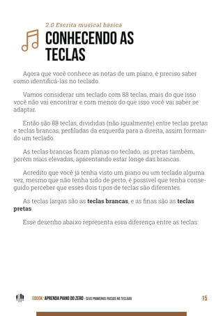 EBOOK: APRENDA PIANO DO ZERO - SEUS PRIMEIROS PASSOS NO TECLADO 15
2.0 Escrita musical básica
CONHECENDO AS
TECLAS
Agora que você conhece as notas de um piano, é preciso saber
como identificá-las no teclado.
Vamos considerar um teclado com 88 teclas, mais do que isso
você não vai encontrar e com menos do que isso você vai saber se
adaptar.
Então são 88 teclas, divididas (não igualmente) entre teclas pretas
e teclas brancas, perfiladas da esquerda para a direita, assim forman-
do um teclado.
As teclas brancas ficam planas no teclado, as pretas também,
porém mais elevadas, aparentando estar longe das brancas.
Acredito que você já tenha visto um piano ou um teclado alguma
vez, mesmo que não tenha sido de perto, é possível que tenha conse-
guido perceber que esses dois tipos de teclas são diferentes.
As teclas largas são as teclas brancas, e as finas são as teclas
pretas.
Esse desenho abaixo representa essa diferença entre as teclas:
 