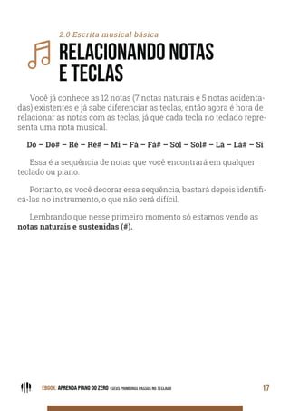 EBOOK: APRENDA PIANO DO ZERO - SEUS PRIMEIROS PASSOS NO TECLADO 17
2.0 Escrita musical básica
RELACIONANDO NOTAS
E TECLAS
Você já conhece as 12 notas (7 notas naturais e 5 notas acidenta-
das) existentes e já sabe diferenciar as teclas, então agora é hora de
relacionar as notas com as teclas, já que cada tecla no teclado repre-
senta uma nota musical.
Dó – Dó# – Ré – Ré# – Mi – Fá – Fá# – Sol – Sol# – Lá – Lá# – Si
Essa é a sequência de notas que você encontrará em qualquer
teclado ou piano.
Portanto, se você decorar essa sequência, bastará depois identifi-
cá-las no instrumento, o que não será difícil.
Lembrando que nesse primeiro momento só estamos vendo as
notas naturais e sustenidas (#).
 