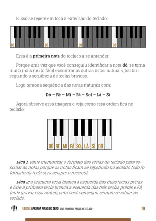EBOOK: APRENDA PIANO DO ZERO - SEUS PRIMEIROS PASSOS NO TECLADO 19
E isso se repete em toda a extensão do teclado:
Essa é a primeira nota do teclado a se aprender.
Porque uma vez que você conseguiu identificar a nota dó, se torna
muito mais muito fácil encontrar as outras notas naturais, basta ir
seguindo a sequência de teclas brancas.
Logo temos a sequência das notas naturais com:
Dó – Ré – Mi – Fá – Sol – Lá – Si
Agora observe essa imagem e veja como essa ordem fica no
teclado:
Dica 1: tente memorizar o formato das teclas do teclado para as-
sociar as notas porque as notas ficam se repetindo no teclado todo (o
formato da tecla será sempre o mesmo).
Dica 2: a primeira tecla branca à esquerda das duas teclas pretas
é Dó e a primeira tecla branca à esquerda das três teclas pretas é Fá,
tente gravar essa ordem, para você conseguir sempre se situar no
teclado.
 