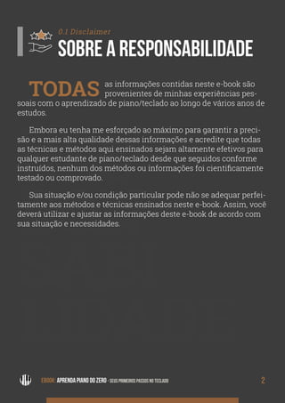 RES
PON
SABI
LIDADE
2EBOOK: APRENDA PIANO DO ZERO - SEUS PRIMEIROS PASSOS NO TECLADO
0.1 Disclaimer
SOBRE A RESPONSABILIDADE
TODAS as informações contidas neste e-book são
provenientes de minhas experiências pes-
soais com o aprendizado de piano/teclado ao longo de vários anos de
estudos.
Embora eu tenha me esforçado ao máximo para garantir a preci-
são e a mais alta qualidade dessas informações e acredite que todas
as técnicas e métodos aqui ensinados sejam altamente efetivos para
qualquer estudante de piano/teclado desde que seguidos conforme
instruídos, nenhum dos métodos ou informações foi cientificamente
testado ou comprovado.
Sua situação e/ou condição particular pode não se adequar perfei-
tamente aos métodos e técnicas ensinados neste e-book. Assim, você
deverá utilizar e ajustar as informações deste e-book de acordo com
sua situação e necessidades.
 