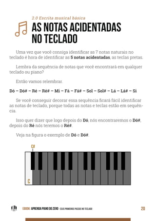 EBOOK: APRENDA PIANO DO ZERO - SEUS PRIMEIROS PASSOS NO TECLADO 20
2.0 Escrita musical básica
AS NOTAS ACIDENTADAS
NO TECLADO
Uma vez que você consiga identificar as 7 notas naturais no
teclado é hora de identificar as 5 notas acidentadas, as teclas pretas.
Lembra da sequência de notas que você encontrará em qualquer
teclado ou piano?
Então vamos relembrar.
Dó – Dó# – Ré – Ré# – Mi – Fá – Fá# – Sol – Sol# – Lá – Lá# – Si
Se você conseguir decorar essa sequência ficará fácil identificar
as notas de teclado, porque todas as notas e teclas estão em sequên-
cia.
Isso quer dizer que logo depois do Dó, nós encontraremos o Dó#,
depois do Ré nós teremos o Ré#.
Veja na figura o exemplo de Dó e Dó#.
 