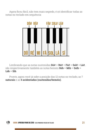 EBOOK: APRENDA PIANO DO ZERO - SEUS PRIMEIROS PASSOS NO TECLADO 21
Agora ficou fácil, não tem mais segredo, é só identificar todas as
notas no teclado em sequência:
Lembrando que as notas sustenidas Dó# – Ré# – Fá# – Sol# – Lá#,
são respectivamente também as notas bemóis Réb – Mib – Solb –
Láb – Sib.
Pronto, agora você já sabe a posição das 12 notas no teclado, as 7
naturais e as 5 acidentadas (sustenidas/bemóis).
 