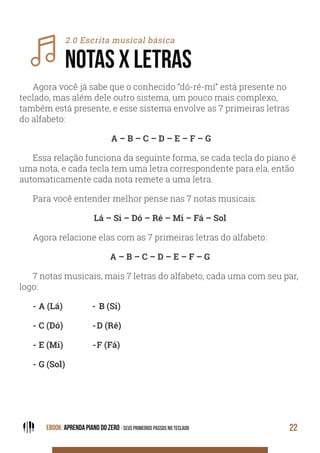 EBOOK: APRENDA PIANO DO ZERO - SEUS PRIMEIROS PASSOS NO TECLADO 22
2.0 Escrita musical básica
NOTAS X LETRAS
Agora você já sabe que o conhecido “dó-ré-mí” está presente no
teclado, mas além dele outro sistema, um pouco mais complexo,
também está presente, e esse sistema envolve as 7 primeiras letras
do alfabeto:
A – B – C – D – E – F – G
Essa relação funciona da seguinte forma, se cada tecla do piano é
uma nota, e cada tecla tem uma letra correspondente para ela, então
automaticamente cada nota remete a uma letra.
Para você entender melhor pense nas 7 notas musicais:
Lá – Si – Dó – Ré – Mi – Fá – Sol
Agora relacione elas com as 7 primeiras letras do alfabeto:
A – B – C – D – E – F – G
7 notas musicais, mais 7 letras do alfabeto, cada uma com seu par,
logo:
- A (Lá) - B (Si)
- C (Dó) -D (Ré)
- E (Mi) -F (Fá)
- G (Sol)
 