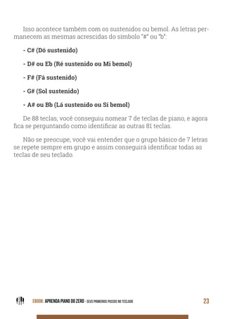 EBOOK: APRENDA PIANO DO ZERO - SEUS PRIMEIROS PASSOS NO TECLADO 23
Isso acontece também com os sustenidos ou bemol. As letras per-
manecem as mesmas acrescidas do símbolo “#” ou “b”:
- C# (Dó sustenido)
- D# ou Eb (Ré sustenido ou Mi bemol)
- F# (Fá sustenido)
- G# (Sol sustenido)
- A# ou Bb (Lá sustenido ou Si bemol)
De 88 teclas, você conseguiu nomear 7 de teclas de piano, e agora
fica se perguntando como identificar as outras 81 teclas.
Não se preocupe, você vai entender que o grupo básico de 7 letras
se repete sempre em grupo e assim conseguirá identificar todas as
teclas de seu teclado.
 