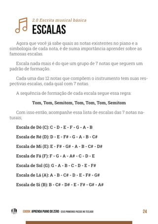 EBOOK: APRENDA PIANO DO ZERO - SEUS PRIMEIROS PASSOS NO TECLADO 24
2.0 Escrita musical básica
ESCALAS
Agora que você já sabe quais as notas existentes no piano e a
simbologia de cada nota, é de suma importância aprender sobre as
famosas escalas.
Escala nada mais é do que um grupo de 7 notas que seguem um
padrão de formação.
Cada uma das 12 notas que compõem o instrumento tem suas res-
pectivas escalas, cada qual com 7 notas.
A sequência de formação de cada escala segue essa regra:
Tom, Tom, Semitom, Tom, Tom, Tom, Semitom
Com isso então, acompanhe essa lista de escalas das 7 notas na-
turais;
Escala de Dó (C): C - D - E - F - G - A - B
Escala de Ré (D): D - E - F# - G - A - B - C#
Escala de Mi (E): E - F# - G# - A - B - C# - D#
Escala de Fá (F): F - G - A - A# - C - D - E
Escala de Sol (G): G - A - B - C - D - E - F#
Escala de Lá (A): A - B - C# - D - E - F# - G#
Escala de Si (B): B - C# - D# - E - F# - G# - A#
 