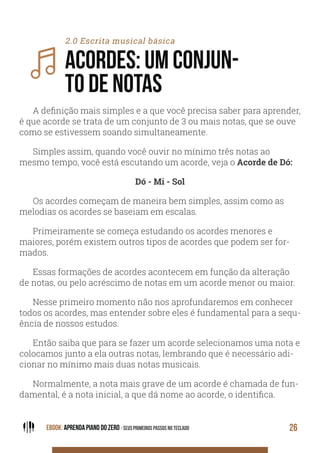 EBOOK: APRENDA PIANO DO ZERO - SEUS PRIMEIROS PASSOS NO TECLADO 26
2.0 Escrita musical básica
ACORDES: UM CONJUN-
TO DE NOTAS
A definição mais simples e a que você precisa saber para aprender,
é que acorde se trata de um conjunto de 3 ou mais notas, que se ouve
como se estivessem soando simultaneamente.
Simples assim, quando você ouvir no mínimo três notas ao
mesmo tempo, você está escutando um acorde, veja o Acorde de Dó:
Dó - Mi - Sol
Os acordes começam de maneira bem simples, assim como as
melodias os acordes se baseiam em escalas.
Primeiramente se começa estudando os acordes menores e
maiores, porém existem outros tipos de acordes que podem ser for-
mados.
Essas formações de acordes acontecem em função da alteração
de notas, ou pelo acréscimo de notas em um acorde menor ou maior.
Nesse primeiro momento não nos aprofundaremos em conhecer
todos os acordes, mas entender sobre eles é fundamental para a sequ-
ência de nossos estudos.
Então saiba que para se fazer um acorde selecionamos uma nota e
colocamos junto a ela outras notas, lembrando que é necessário adi-
cionar no mínimo mais duas notas musicais.
Normalmente, a nota mais grave de um acorde é chamada de fun-
damental, é a nota inicial, a que dá nome ao acorde, o identifica.
 