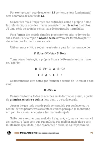 EBOOK: APRENDA PIANO DO ZERO - SEUS PRIMEIROS PASSOS NO TECLADO 27
Por exemplo, um acorde que tem Lá como sua nota fundamental
será chamado de acorde de Lá.
Os acordes mais frequentes são as tríades, como o próprio nome
faz referência, os acordes tríades consistem de três notas distintas.
Já uma série de acordes é chamada de progressão harmônica.
Para formar um acorde simples, precisaremos criá-lo dentro da
sua escala. Por exemplo o Acorde de Ré deverá ser formado a partir
das notas que formam a sua escala.
Utilizaremos então a seguinte estrutura para formar um acorde:
1ª Nota - 3ª Nota - 5ª Nota
Tome como ilustração a própria Escala de Ré maior e construa o
seu acorde:
D - E - F# - G - A - B - C#
1 - 2 - 3 - 4 - 5 - 6 - 7
Destacamos as Três notas que formam o acorde de Ré maior, e são
elas:
D - F# - A
Da mesma forma, todos os acordes serão formados assim, a partir
da primeira, terceira e quinta nota dentro de cada escala.
Apesar de que todo acorde pode ser seguido por qualquer outro
acorde, certos parâmetros são estabelecidos para que se mantenha
um padrão, e assim encontre a harmonia desejada.
Saiba que executar uma melodia é algo mágico, mas a harmonia é
a chave para fazer com que sua música soe melhor, mais rica e com
muito mais qualidade, e são os acordes e as notas os responsáveis
 