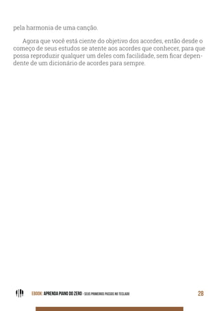 EBOOK: APRENDA PIANO DO ZERO - SEUS PRIMEIROS PASSOS NO TECLADO 28
pela harmonia de uma canção.
Agora que você está ciente do objetivo dos acordes, então desde o
começo de seus estudos se atente aos acordes que conhecer, para que
possa reproduzir qualquer um deles com facilidade, sem ficar depen-
dente de um dicionário de acordes para sempre.
 