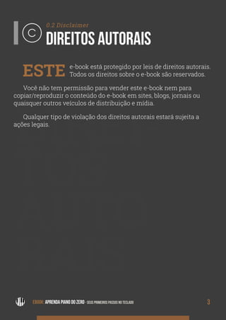 3EBOOK: APRENDA PIANO DO ZERO - SEUS PRIMEIROS PASSOS NO TECLADO
DIREI-
TOS
AUTO
RAIS
0.2 Disclaimer
DIREITOS AUTORAIS
ESTE e-book está protegido por leis de direitos autorais.
Todos os direitos sobre o e-book são reservados.
Você não tem permissão para vender este e-book nem para
copiar/reproduzir o conteúdo do e-book em sites, blogs, jornais ou
quaisquer outros veículos de distribuição e mídia.
Qualquer tipo de violação dos direitos autorais estará sujeita a
ações legais.
 