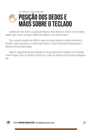 EBOOK: APRENDA PIANO DO ZERO - SEUS PRIMEIROS PASSOS NO TECLADO 39
3.0 Breve introdução
POSIÇÃO DOS DEDOS E
MÃOS SOBRE O TECLADO
Antes de ver sobre a posição básica dos dedos e mãos no teclado,
saiba que você irá usar todos os dedos e as duas mãos.
No começo pode ser difícil usar as duas mãos e todos os dedos,
porém com a prática e com exercícios, você conseguirá alcançar a
desenvoltura desejada.
Mas é importante que desde os seus primeiros toques no teclado,
você toque com os dedos corretos e com as mãos em posição adequa-
da.
 