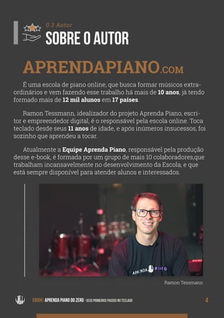 SORE O
AUTOR
0.3 Autor
SOBRE O AUTOR
APRENDAPIANO.COM
É uma escola de piano online, que busca formar músicos extra-
ordinários e vem fazendo esse trabalho há mais de 10 anos, já tendo
formado mais de 12 mil alunos em 17 países.
Ramon Tessmann, idealizador do projeto Aprenda Piano, escri-
tor e empreendedor digital, é o responsável pela escola online. Toca
teclado desde seus 11 anos de idade, e após inúmeros insucessos, foi
sozinho que aprendeu a tocar.
Atualmente a Equipe Aprenda Piano, responsável pela produção
desse e-book, é formada por um grupo de mais 10 colaboradores,que
trabalham incansavelmente no desenvolvimento da Escola, e que
está sempre disponível para atender alunos e interessados.
ÍNDICE
Ramon Tessmann
4EBOOK: APRENDA PIANO DO ZERO - SEUS PRIMEIROS PASSOS NO TECLADO
 