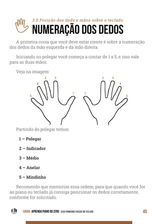 EBOOK: APRENDA PIANO DO ZERO - SEUS PRIMEIROS PASSOS NO TECLADO 40
3.0 Posição dos deds e mãos sobre o teclado
NUMERAÇÃO DOS DEDOS
A primeira coisa que você deve estar ciente é sobre a numeração
dos dedos da mão esquerda e da mão direita.
Iniciando no polegar você começa a contar de 1 a 5, e isso vale
para as duas mãos.
Veja na imagem:
Partindo do polegar temos:
1 – Polegar
2 – Indicador
3 – Médio
4 – Anelar
5 – Mindinho
Recomendo que memorize essa ordem, para que quando você for
ao piano ou teclado já consiga posicionar os dedos corretamente,
conforme for solicitado.
 