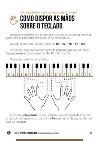 EBOOK: APRENDA PIANO DO ZERO - SEUS PRIMEIROS PASSOS NO TECLADO 41
3.0 Posição dos deds e mãos sobre o teclado
COMO DISPOR AS MÃOS
SOBRE O TECLADO
Agora que já sabemos a numeração dos dedos, vamos aprender a
posicioná-los nas primeiras 5 notas da escala de dó.
Ou seja, a mão direita sobre as notas Dó – Ré – Mi – Fá – Sol.
Já na mão esquerda vamos partir da nota mi, para que as mãos
fiquempróximas, ficando assim Mi - Fá - Sol - Lá - Si.
Veja como posicionar os dedos:
C D E F G A BBAGfE C D E F GBAGfEDC
5
4
3 2
1
5
4
32
1
Encontre o Dó central do seu teclado e posicione o dedo 1 da mão
direita. Aí continue com o dedo 2 no Ré e assim por diante, conforme
está na imagem.
 