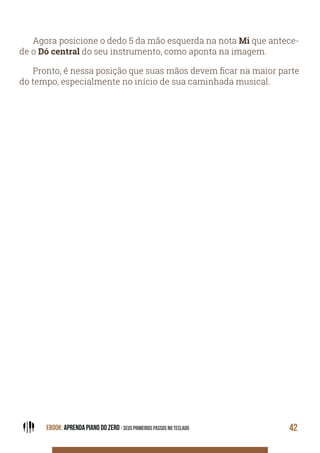 EBOOK: APRENDA PIANO DO ZERO - SEUS PRIMEIROS PASSOS NO TECLADO 42
Agora posicione o dedo 5 da mão esquerda na nota Mi que antece-
de o Dó central do seu instrumento, como aponta na imagem.
Pronto, é nessa posição que suas mãos devem ficar na maior parte
do tempo, especialmente no início de sua caminhada musical.
 