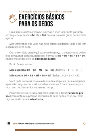 EBOOK: APRENDA PIANO DO ZERO - SEUS PRIMEIROS PASSOS NO TECLADO 43
3.0 Posição dos deds e mãos sobre o teclado
EXERCÍCIOS BÁSICOS
PARA OS DEDOS
Um exercício básico para seus dedos é você tocar nota por nota
em sequência, desde o Mi até o Sol, ou seja, do mais grave para o mais
agudo.
Mas lembrando que você não deve alterar os dedos. Cada nota tem
o seu respectivo dedo.
Outro exercício bem legal para você começar a destravar os dedos
e se acostumar com a numeração, é executar Dó – Ré – Mi – Fá – Sol
(indo e voltando), com as duas mãos juntas.
Então ficaria assim:
Mão esquerda: Dó – Ré – Mi – Fá – Sol (dedos: 5 – 4 – 3 – 2 – 1).
Mão direita: Dó – Ré – Mi – Fá – Sol (dedos: 1 – 2 – 3 – 4 – 5).
Você pode começar com a mão direita e depois ir para a esquerda,
após estar seguro com as duas mãos sozinhas, é hora de começar a
tocar com as duas mãos ao mesmo tempo.
Para você se exercitar ainda mais, comece a tocar Parabéns pra
você com notas e a posição adequada de seus dedos, esse exercício
faça somente com a mão direita.
 
