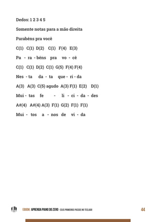 EBOOK: APRENDA PIANO DO ZERO - SEUS PRIMEIROS PASSOS NO TECLADO 44
Dedos: 1 2 3 4 5
Somente notas para a mão direita
Parabéns pra você
C(1) C(1) D(2) C(1) F(4) E(3)
Pa - ra - béns pra vo - cê
C(1) C(1) D(2) C(1) G(5) F(4) F(4)
Nes - ta da - ta que - ri - da
A(3) A(3) C(5) agudo A(3) F(1) E(2) D(1)
Mui - tas fe - li - ci - da - des
A#(4) A#(4) A(3) F(1) G(2) F(1) F(1)
Mui - tos a - nos de vi - da
 