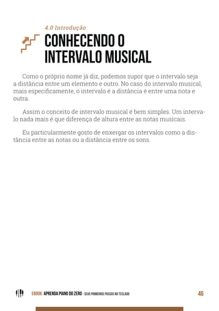 EBOOK: APRENDA PIANO DO ZERO - SEUS PRIMEIROS PASSOS NO TECLADO 46
4.0 Introdução
CONHECENDO O
INTERVALO MUSICAL
Como o próprio nome já diz, podemos supor que o intervalo seja
a distância entre um elemento e outro. No caso do intervalo musical,
mais especificamente, o intervalo é a distância é entre uma nota e
outra.
Assim o conceito de intervalo musical é bem simples. Um interva-
lo nada mais é que diferença de altura entre as notas musicais.
Eu particularmente gosto de enxergar os intervalos como a dis-
tância entre as notas ou a distância entre os sons.
 
