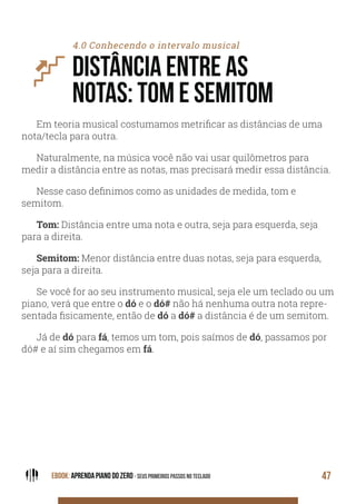 EBOOK: APRENDA PIANO DO ZERO - SEUS PRIMEIROS PASSOS NO TECLADO 47
4.0 Conhecendo o intervalo musical
DISTÂNCIA ENTRE AS
NOTAS: TOM E SEMITOM
Em teoria musical costumamos metrificar as distâncias de uma
nota/tecla para outra.
Naturalmente, na música você não vai usar quilômetros para
medir a distância entre as notas, mas precisará medir essa distância.
Nesse caso definimos como as unidades de medida, tom e
semitom.
Tom: Distância entre uma nota e outra, seja para esquerda, seja
para a direita.
Semitom: Menor distância entre duas notas, seja para esquerda,
seja para a direita.
Se você for ao seu instrumento musical, seja ele um teclado ou um
piano, verá que entre o dó e o dó# não há nenhuma outra nota repre-
sentada fisicamente, então de dó a dó# a distância é de um semitom.
Já de dó para fá, temos um tom, pois saímos de dó, passamos por
dó# e aí sim chegamos em fá.
 