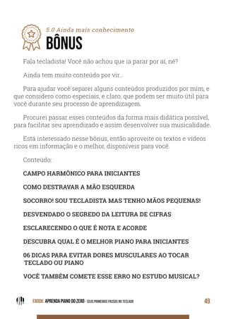 EBOOK: APRENDA PIANO DO ZERO - SEUS PRIMEIROS PASSOS NO TECLADO 49
5.0 Ainda mais conhecimento
BÔNUS
Fala tecladista! Você não achou que ia parar por aí, né?
Ainda tem muito conteúdo por vir…
Para ajudar você separei alguns conteúdos produzidos por mim, e
que considero como especiais, e claro, que podem ser muito útil para
você durante seu processo de aprendizagem.
Procurei passar esses conteúdos da forma mais didática possível,
para facilitar seu aprendizado e assim desenvolver sua musicalidade.
Está interessado nesse bônus, então aproveite os textos e vídeos
ricos em informação e o melhor, disponíveis para você.
Conteúdo:
CAMPO HARMÔNICO PARA INICIANTES
COMO DESTRAVAR A MÃO ESQUERDA
SOCORRO! SOU TECLADISTA MAS TENHO MÃOS PEQUENAS!
DESVENDADO O SEGREDO DA LEITURA DE CIFRAS
ESCLARECENDO O QUE É NOTA E ACORDE
DESCUBRA QUAL É O MELHOR PIANO PARA INICIANTES
06 DICAS PARA EVITAR DORES MUSCULARES AO TOCAR
TECLADO OU PIANO
VOCÊ TAMBÉM COMETE ESSE ERRO NO ESTUDO MUSICAL?
 