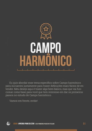 CAMPO
HAR
MÔNI-
CO
EBOOK: APRENDA PIANO DO ZERO - SEUS PRIMEIROS PASSOS NO TECLADO 51EBOOK: APRENDA PIANO DO ZERO - SEUS PRIMEIROS PASSOS NO TECLADO
Eu quis abordar esse tema específico sobre Campo harmônico
para iniciantes justamente para trazer definições mais fáceis de en-
tender. Meu desejo aqui é trazer algo bem básico, mas que vai fun-
cionar como base para você que tem interesse em dar os primeiros
passos no estudo de Campo harmônico.
Vamos em frente, então!
 