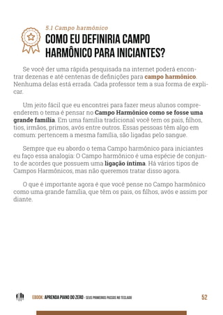 EBOOK: APRENDA PIANO DO ZERO - SEUS PRIMEIROS PASSOS NO TECLADO 52
5.1 Campo harmônico
COMO EU DEFINIRIA CAMPO
HARMÔNICO PARA INICIANTES?
Se você der uma rápida pesquisada na internet poderá encon-
trar dezenas e até centenas de definições para campo harmônico.
Nenhuma delas está errada. Cada professor tem a sua forma de expli-
car.
Um jeito fácil que eu encontrei para fazer meus alunos compre-
enderem o tema é pensar no Campo Harmônico como se fosse uma
grande família. Em uma família tradicional você tem os pais, filhos,
tios, irmãos, primos, avós entre outros. Essas pessoas têm algo em
comum: pertencem a mesma família, são ligadas pelo sangue.
Sempre que eu abordo o tema Campo harmônico para iniciantes
eu faço essa analogia: O Campo harmônico é uma espécie de conjun-
to de acordes que possuem uma ligação íntima. Há vários tipos de
Campos Harmônicos, mas não queremos tratar disso agora.
O que é importante agora é que você pense no Campo harmônico
como uma grande família, que têm os pais, os filhos, avós e assim por
diante.
 
