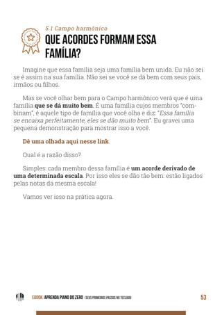 EBOOK: APRENDA PIANO DO ZERO - SEUS PRIMEIROS PASSOS NO TECLADO 53
5.1 Campo harmônico
QUE ACORDES FORMAM ESSA
FAMÍLIA?
Imagine que essa família seja uma família bem unida. Eu não sei
se é assim na sua família. Não sei se você se dá bem com seus pais,
irmãos ou filhos.
Mas se você olhar bem para o Campo harmônico verá que é uma
família que se dá muito bem. É uma família cujos membros “com-
binam”, é aquele tipo de família que você olha e diz: “Essa família
se encaixa perfeitamente, eles se dão muito bem”. Eu gravei uma
pequena demonstração para mostrar isso a você.
Dê uma olhada aqui nesse link.
Qual é a razão disso?
Simples: cada membro dessa família é um acorde derivado de
uma determinada escala. Por isso eles se dão tão bem: estão ligados
pelas notas da mesma escala!
Vamos ver isso na prática agora.
 