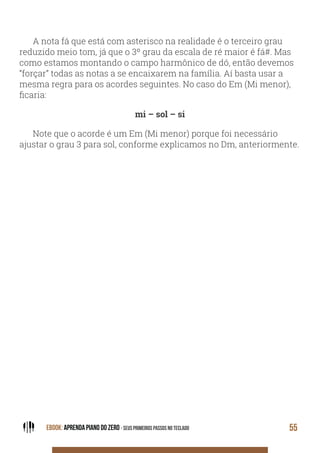EBOOK: APRENDA PIANO DO ZERO - SEUS PRIMEIROS PASSOS NO TECLADO 55
A nota fá que está com asterisco na realidade é o terceiro grau
reduzido meio tom, já que o 3º grau da escala de ré maior é fá#. Mas
como estamos montando o campo harmônico de dó, então devemos
“forçar” todas as notas a se encaixarem na família. Aí basta usar a
mesma regra para os acordes seguintes. No caso do Em (Mi menor),
ficaria:
mi – sol – si
Note que o acorde é um Em (Mi menor) porque foi necessário
ajustar o grau 3 para sol, conforme explicamos no Dm, anteriormente.
 