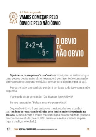 EBOOK: APRENDA PIANO DO ZERO - SEUS PRIMEIROS PASSOS NO TECLADO 58
5.2 Mão esquerda
VAMOS COMEÇAR PELO
ÓBVIO E PELO NÃO ÓBVIO
O primeiro passo para a “cura” é óbvio: você precisa entender que
uma pessoa destra naturalmente penderá por fazer tudo com a mão
direita (escrever, segurar o celular, acenar para alguém e por aí vai).
Por outro lado, um canhoto penderá por fazer tudo isso com a mão
esquerda.
Você pode estar pensando: “Ok, Ramon, isso é óbvio!”
Eu vou responder: “Beleza, essa é a parte óbvia”.
O que não é óbvio é que ambos os músicos, destros e canho-
tos, tendem por usar a mão direita com muito maior frequência no
teclado. A mão direita é muito mais utilizada no aprendizado (quando
eu comecei a estudar, lá em 1991, eu usava a mão esquerda só para
ligar e desligar o teclado).
 