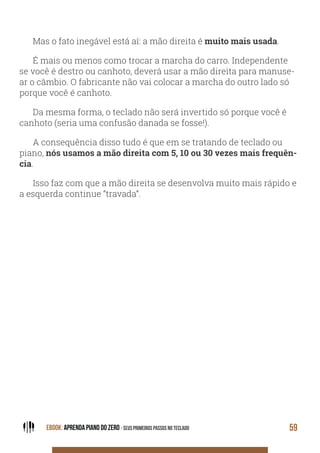 EBOOK: APRENDA PIANO DO ZERO - SEUS PRIMEIROS PASSOS NO TECLADO 59
Mas o fato inegável está aí: a mão direita é muito mais usada.
É mais ou menos como trocar a marcha do carro. Independente
se você é destro ou canhoto, deverá usar a mão direita para manuse-
ar o câmbio. O fabricante não vai colocar a marcha do outro lado só
porque você é canhoto.
Da mesma forma, o teclado não será invertido só porque você é
canhoto (seria uma confusão danada se fosse!).
A consequência disso tudo é que em se tratando de teclado ou
piano, nós usamos a mão direita com 5, 10 ou 30 vezes mais frequên-
cia.
Isso faz com que a mão direita se desenvolva muito mais rápido e
a esquerda continue “travada”.
 