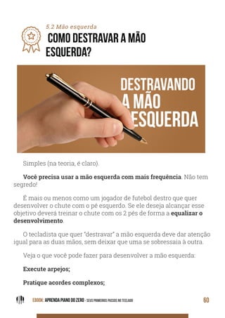 EBOOK: APRENDA PIANO DO ZERO - SEUS PRIMEIROS PASSOS NO TECLADO 60
5.2 Mão esquerda
COMO DESTRAVAR A MÃO
ESQUERDA?
Simples (na teoria, é claro).
Você precisa usar a mão esquerda com mais frequência. Não tem
segredo!
É mais ou menos como um jogador de futebol destro que quer
desenvolver o chute com o pé esquerdo. Se ele deseja alcançar esse
objetivo deverá treinar o chute com os 2 pés de forma a equalizar o
desenvolvimento.
O tecladista que quer “destravar” a mão esquerda deve dar atenção
igual para as duas mãos, sem deixar que uma se sobressaia à outra.
Veja o que você pode fazer para desenvolver a mão esquerda:
Execute arpejos;
Pratique acordes complexos;
 