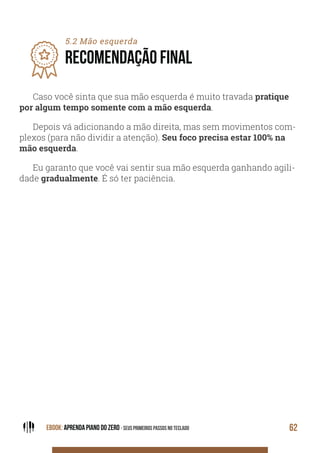 EBOOK: APRENDA PIANO DO ZERO - SEUS PRIMEIROS PASSOS NO TECLADO 62
5.2 Mão esquerda
RECOMENDAÇÃO FINAL
Caso você sinta que sua mão esquerda é muito travada pratique
por algum tempo somente com a mão esquerda.
Depois vá adicionando a mão direita, mas sem movimentos com-
plexos (para não dividir a atenção). Seu foco precisa estar 100% na
mão esquerda.
Eu garanto que você vai sentir sua mão esquerda ganhando agili-
dade gradualmente. É só ter paciência.
 