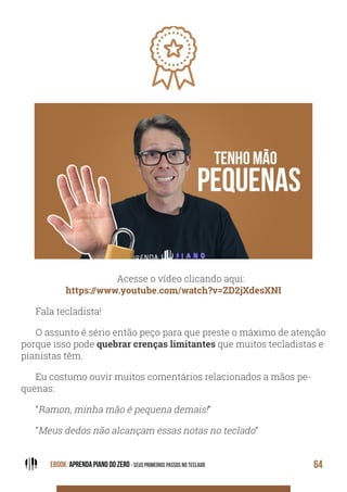 EBOOK: APRENDA PIANO DO ZERO - SEUS PRIMEIROS PASSOS NO TECLADO 64
Acesse o vídeo clicando aqui:
https://www.youtube.com/watch?v=ZD2jXdesXNI
Fala tecladista!
O assunto é sério então peço para que preste o máximo de atenção
porque isso pode quebrar crenças limitantes que muitos tecladistas e
pianistas têm.
Eu costumo ouvir muitos comentários relacionados a mãos pe-
quenas:
“Ramon, minha mão é pequena demais!”
“Meus dedos não alcançam essas notas no teclado”
 