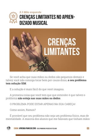 EBOOK: APRENDA PIANO DO ZERO - SEUS PRIMEIROS PASSOS NO TECLADO 66
5.3 Mão esquerda
CRENÇAS LIMITANTES NO APREN-
DIZADO MUSICAL
Se você acha que suas mãos ou dedos são pequenos demais e
talvez você não consiga tocar bem por causa disso, o seu problema
tem solução SIM.
E a solução é mais fácil do que você imagina.
A primeira coisa que você tem que que entender é que talvez o
problema não esteja nas suas mãos ou dedos.
O PROBLEMA PODE ESTAR APENAS NA SUA CABEÇA!
Como assim, Ramon?
É provável que seu problema não seja um problema físico, mas de
mentalidade. A maioria dos alunos que me falavam que tinham mãos
 