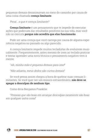 EBOOK: APRENDA PIANO DO ZERO - SEUS PRIMEIROS PASSOS NO TECLADO 67
pequenas demais desanimavam no meio do caminho por causa de
uma coisa chamada crença limitante.
Peraí… o que é crença limitante?
Crença limitante é um pensamento que te impede de executar
ações que poderiam dar resultados positivos na sua vida, mas você
não as executa porque não acredita que elas funcionarão.
Pode ser uma crença que você carrega por causa de alguma expe-
riência negativa no passado ou algo parecido.
A crença limitante impede muitos tecladistas de evoluírem musi-
calmente. Frequentemente, antes mesmo de irem ao teclado praticar
e tentar aprender uma nova técnica o pensamento negativo vem à
mente:
“Ah, minha mão é pequena demais para isso!”
“Não adianta, meus dedos são curtos demais”
Se você pensa assim chegou a hora de quebrar suas crenças li-
mitantes. Se você quer ser um músico extraordinário, não deve se
apegar a desculpas de nenhum tipo.
Como diria Benjamin Franklin:
“Pessoas que são boas em arranjar desculpas raramente são boas
em qualquer outra coisa”
 