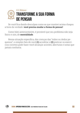 EBOOK: APRENDA PIANO DO ZERO - SEUS PRIMEIROS PASSOS NO TECLADO 68
5.3 Bônus
TRANSFORME A SUA FORMA
DE PENSAR
Se você fica dando desculpas como as que mostrei acima chegou
a hora da verdade: você precisa mudar a forma de pensar!
Como falei anteriormente, é provável que seu problema não seja
físico e sim, de mentalidade.
Nessa situação específica, das crenças das “mãos ou dedos pe-
quenos”, o simples fato de você (1) acreditar e (2) praticar os exercí-
cios corretos pode fazer você alcançar acordes, aberturas e notas que
jamais sonharia.
 