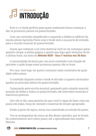 EBOOK: APRENDA PIANO DO ZERO - SEUS PRIMEIROS PASSOS NO TECLADO 7
1.0 Iníciando
INTRODUÇÃO
Esse é o e-book perfeito para quem realmente busca começar a
dar os primeiros passos no piano/teclado.
Com um conteúdo simplificado e seguindo a didática infálivel da
escola online Aprenda Piano esse e-book será a sua porta de entrada
para o mundo musical do piano/teclado.
Assim que começar a ler esse material você só vai conseguir parar
quando chegar a última página e aposto que logo após terminar de ler
a última frase, irá atrás do Método M30 - Sua 1ª música em 30 dias.
A necessidade da busca por um novo conteúdo é em função de
perceber o quão longe esses primeiros passos vão te levar.
Por isso, você logo vai querer consumir mais conteúdos de quali-
dade sobre piano.
O conteúdo disposto neste e-book te dá todo o suporte necessário
quanto ao princípio básico do piano/teclado.
Começando pela escrita musical, passando pela notação musical,
posição de dedos e mãos no piano/teclado, até intervalos musicais e
exercícios práticos.
Que vão te dar uma amostra do que você é capaz de fazer com um
piano em mãos, força de vontade e material de estudo apropriado.
Então a partir de agora, inicia sua caminhada no estudo do piano.
Vou te acompanhar do início ao fim desse caminho, que te levará
do conhecimento zero sobre piano, até o aprendizado das noções
básicas.
 