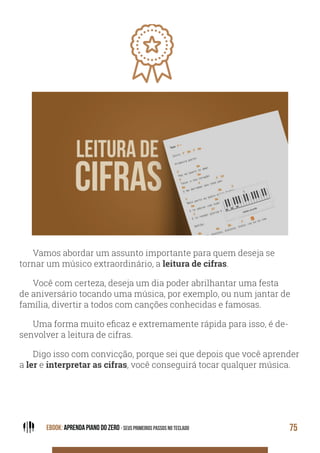 EBOOK: APRENDA PIANO DO ZERO - SEUS PRIMEIROS PASSOS NO TECLADO 75
Vamos abordar um assunto importante para quem deseja se
tornar um músico extraordinário, a leitura de cifras.
Você com certeza, deseja um dia poder abrilhantar uma festa
de aniversário tocando uma música, por exemplo, ou num jantar de
família, divertir a todos com canções conhecidas e famosas.
Uma forma muito eficaz e extremamente rápida para isso, é de-
senvolver a leitura de cifras.
Digo isso com convicção, porque sei que depois que você aprender
a ler e interpretar as cifras, você conseguirá tocar qualquer música.
 