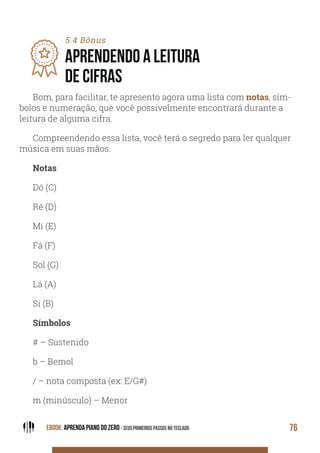 EBOOK: APRENDA PIANO DO ZERO - SEUS PRIMEIROS PASSOS NO TECLADO 76
5.4 Bônus
APRENDENDO A LEITURA
DE CIFRAS
Bom, para facilitar, te apresento agora uma lista com notas, sím-
bolos e numeração, que você possivelmente encontrará durante a
leitura de alguma cifra.
Compreendendo essa lista, você terá o segredo para ler qualquer
música em suas mãos.
Notas
Dó (C)
Ré (D)
Mi (E)
Fá (F)
Sol (G)
Lá (A)
Si (B)
Símbolos
# – Sustenido
b – Bemol
/ – nota composta (ex: E/G#)
m (minúsculo) – Menor
 