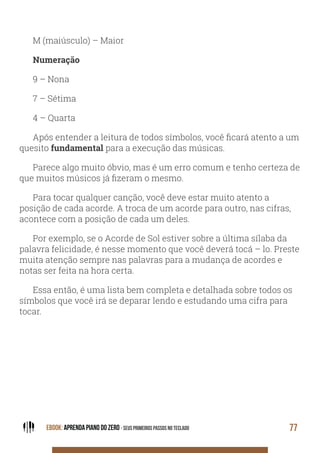 EBOOK: APRENDA PIANO DO ZERO - SEUS PRIMEIROS PASSOS NO TECLADO 77
M (maiúsculo) – Maior
Numeração
9 – Nona
7 – Sétima
4 – Quarta
Após entender a leitura de todos símbolos, você ficará atento a um
quesito fundamental para a execução das músicas.
Parece algo muito óbvio, mas é um erro comum e tenho certeza de
que muitos músicos já fizeram o mesmo.
Para tocar qualquer canção, você deve estar muito atento a
posição de cada acorde. A troca de um acorde para outro, nas cifras,
acontece com a posição de cada um deles.
Por exemplo, se o Acorde de Sol estiver sobre a última sílaba da
palavra felicidade, é nesse momento que você deverá tocá – lo. Preste
muita atenção sempre nas palavras para a mudança de acordes e
notas ser feita na hora certa.
Essa então, é uma lista bem completa e detalhada sobre todos os
símbolos que você irá se deparar lendo e estudando uma cifra para
tocar.
 