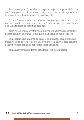 EBOOK: APRENDA PIANO DO ZERO - SEUS PRIMEIROS PASSOS NO TECLADO 8
Para que os princípios básicos do piano sejam compreendidos por
você, sugiro que preste muita atenção, e leve em consideração nossas
definições e explicações sobre cada elemento.
O conteúdo pode parecer simples e objetivo, mas vai ser ele o res-
ponsável por te mostrar tudo o que você precisa aprender sobre piano
e de uma forma que você não esqueça.
Aliás, essa é uma característica marcante dos nossos conteúdos:
passar a matéria de uma forma que o aluno nunca mais esqueça.
Começaremos realmente do básico, então nesse capítulo que se
inicia, você irá aprender sobre a escrita musical básica, esse sistema
de símbolos responsável por representar a música.
Bem, mas vamos em frente estudar a escritura musical.
 