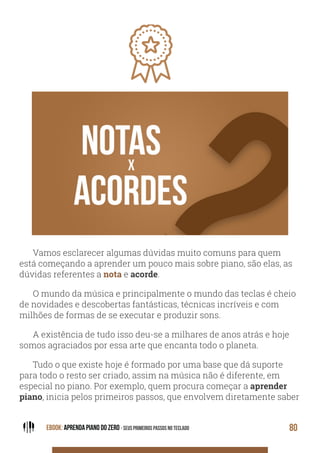EBOOK: APRENDA PIANO DO ZERO - SEUS PRIMEIROS PASSOS NO TECLADO 80
Vamos esclarecer algumas dúvidas muito comuns para quem
está começando a aprender um pouco mais sobre piano, são elas, as
dúvidas referentes a nota e acorde.
O mundo da música e principalmente o mundo das teclas é cheio
de novidades e descobertas fantásticas, técnicas incríveis e com
milhões de formas de se executar e produzir sons.
A existência de tudo isso deu-se a milhares de anos atrás e hoje
somos agraciados por essa arte que encanta todo o planeta.
Tudo o que existe hoje é formado por uma base que dá suporte
para todo o resto ser criado, assim na música não é diferente, em
especial no piano. Por exemplo, quem procura começar a aprender
piano, inicia pelos primeiros passos, que envolvem diretamente saber
 