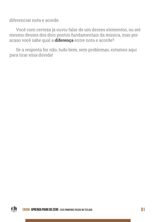 EBOOK: APRENDA PIANO DO ZERO - SEUS PRIMEIROS PASSOS NO TECLADO 81
diferenciar nota e acorde.
Você com certeza já ouviu falar de um desses elementos, ou até
mesmo desses dos dois pontos fundamentais da música, mas por
acaso você sabe qual a diferença entre nota e acorde?
Se a resposta for não, tudo bem, sem problemas, estamos aqui
para tirar essa dúvida!
 