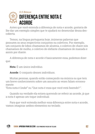 EBOOK: APRENDA PIANO DO ZERO - SEUS PRIMEIROS PASSOS NO TECLADO 82
Antes que você entenda a diferença de nota e acorde, gostaria de
lhe dar um exemplo simples que te ajudará no desenrolar dessa des-
coberta.
Temos, na língua portuguesa hoje, inúmeras palavras que
possuem os seus respectivos conjuntos ou coletivos. Por exemplo,
um conjunto de lobos chamamos de alcateia, o coletivo de chave nós
chamamos de molho, o coletivo de elefante chamamos de manada e
assim por diante.
A diferença de nota e acorde é basicamente essa, podemos dizer
que:
Nota: É um único indivíduo.
Acorde: O conjunto desses indivíduos.
Muitas pessoas, quando estão começando na música ou que tem
um breve conhecimento sobre um assunto as vezes falam erronea-
mente:
“Esta nota é linda!” ou “Que nota é essa que você está fazendo? ”.
Quando na verdade ela estava querendo se referir ao acorde, já que
a nota é apenas um toque individual.
Para que você entenda melhor essa diferença entre nota e acorde,
vamos imaginar ambos elementos no teclado.
5.5 Bônus
DIFERENÇA ENTRE NOTA E
ACORDE
 