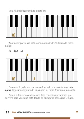 EBOOK: APRENDA PIANO DO ZERO - SEUS PRIMEIROS PASSOS NO TECLADO 83
Veja na ilustração abaixo a nota Ré.
Agora compare essa nota, com o Acorde de Ré, formado pelas
notas:
Ré – Fa# – Lá
Como você pode ver, o acorde é formado por, no mínimo, três
notas, logo, um conjunto de três notas ou mais, formam um acorde.
Essa é a diferença entre esses dois conceitos principais que
servem para você que está dando os primeiros passos no teclado.
 