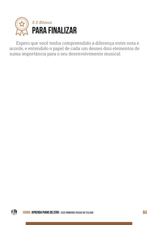 EBOOK: APRENDA PIANO DO ZERO - SEUS PRIMEIROS PASSOS NO TECLADO 84
Espero que você tenha compreendido a diferença entre nota e
acorde, e entendido o papel de cada um desses dois elementos de
suma importância para o seu desenvolvimento musical.
5.5 Bônus
PARA FINALIZAR
 