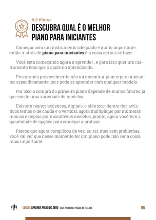 EBOOK: APRENDA PIANO DO ZERO - SEUS PRIMEIROS PASSOS NO TECLADO 86
5.6 Bônus
DESCUBRA QUAL É O MELHOR
PIANO PARA INICIANTES
Começar com um instrumento adequado é muito importante,
então ir atrás de piano para iniciantes é a coisa certa a se fazer.
Você está começando agora a aprender , e para isso quer um ins-
trumento bom que o ajude no aprendizado.
Procurando provavelmente não irá encontrar pianos para inician-
tes especificamente, pois pode se aprender com qualquer modelo.
Por isso a compra do primeiro piano depende de muitos fatores, já
que existe uma variedade de modelos.
Existem pianos acústicos, digitais, e elétricos, dentro dos acús-
ticos temos o de cauda e o vertical, agora multiplique por inúmeras
marcas e depois por incontáveis modelos, pronto, agora você tem a
quantidade de opções para começar a praticar.
Parece que agora complicou de vez, eu sei, mas sem problemas,
você vai ver que nesse momento ter um piano pode não ser a coisa
mais importante.
 