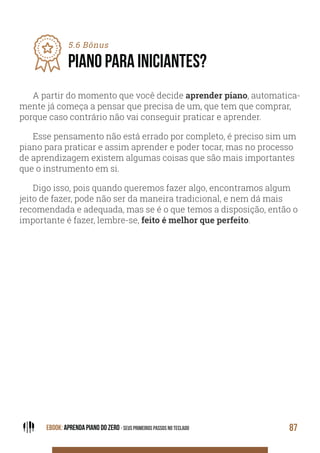 EBOOK: APRENDA PIANO DO ZERO - SEUS PRIMEIROS PASSOS NO TECLADO 87
5.6 Bônus
PIANO PARA INICIANTES?
A partir do momento que você decide aprender piano, automatica-
mente já começa a pensar que precisa de um, que tem que comprar,
porque caso contrário não vai conseguir praticar e aprender.
Esse pensamento não está errado por completo, é preciso sim um
piano para praticar e assim aprender e poder tocar, mas no processo
de aprendizagem existem algumas coisas que são mais importantes
que o instrumento em si.
Digo isso, pois quando queremos fazer algo, encontramos algum
jeito de fazer, pode não ser da maneira tradicional, e nem dá mais
recomendada e adequada, mas se é o que temos a disposição, então o
importante é fazer, lembre-se, feito é melhor que perfeito.
 